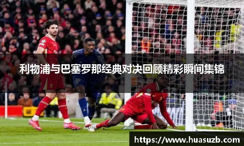 利物浦与巴塞罗那经典对决回顾精彩瞬间集锦